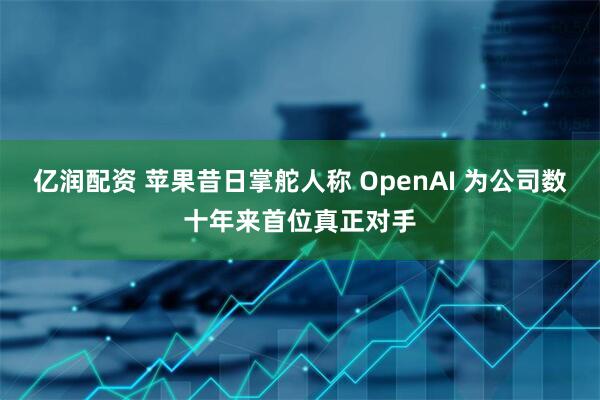 亿润配资 苹果昔日掌舵人称 OpenAI 为公司数十年来首位真正对手