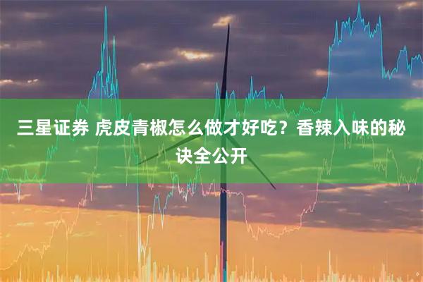 三星证券 虎皮青椒怎么做才好吃？香辣入味的秘诀全公开