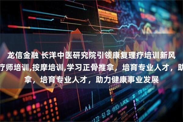龙信金融 长洋中医研究院引领康复理疗培训新风尚，专注康复理疗师培训,按摩培训,学习正骨推拿，培育专业人才，助力健康事业发展
