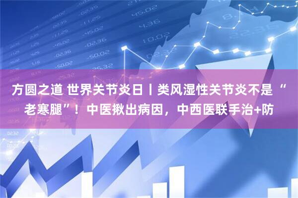 方圆之道 世界关节炎日丨类风湿性关节炎不是 “老寒腿”！中医揪出病因，中西医联手治+防