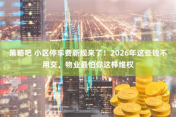 策略吧 小区停车费新规来了！2026年这些钱不用交，物业最怕你这样维权