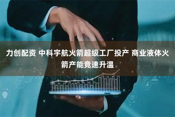 力创配资 中科宇航火箭超级工厂投产 商业液体火箭产能竞速升温