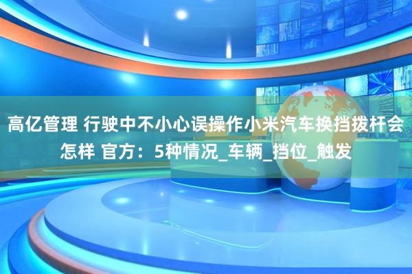 高亿管理 行驶中不小心误操作小米汽车换挡拨杆会怎样 官方：5种情况_车辆_挡位_触发