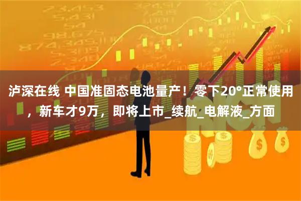 泸深在线 中国准固态电池量产！零下20°正常使用，新车才9万，即将上市_续航_电解液_方面