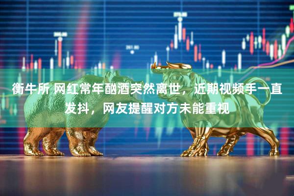 衡牛所 网红常年酗酒突然离世，近期视频手一直发抖，网友提醒对方未能重视