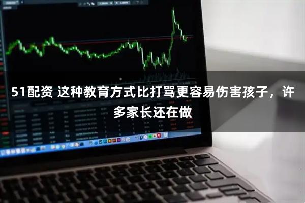 51配资 这种教育方式比打骂更容易伤害孩子，许多家长还在做