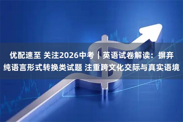 优配速至 关注2026中考｜英语试卷解读：摒弃纯语言形式转换类试题 注重跨文化交际与真实语境