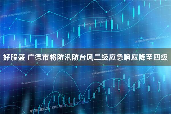 好股盛 广德市将防汛防台风二级应急响应降至四级