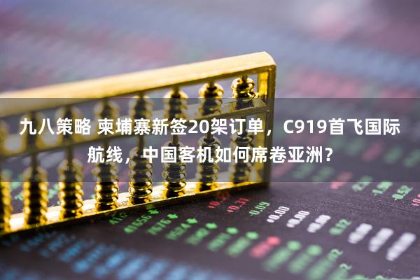 九八策略 柬埔寨新签20架订单，C919首飞国际航线，中国客机如何席卷亚洲？