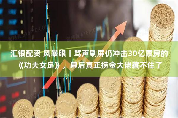 汇银配资 风暴眼丨骂声刷屏仍冲击30亿票房的《功夫女足》，幕后真正捞金大佬藏不住了