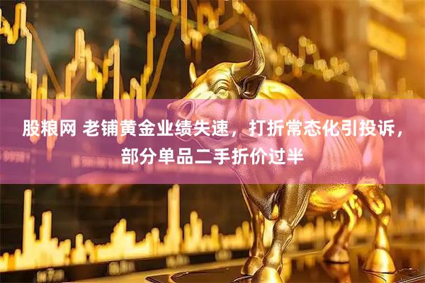 股粮网 老铺黄金业绩失速，打折常态化引投诉，部分单品二手折价过半
