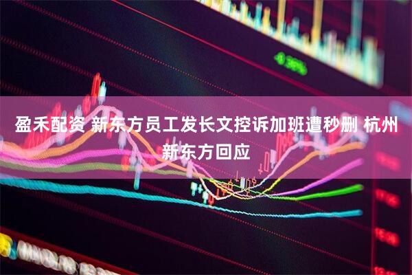 盈禾配资 新东方员工发长文控诉加班遭秒删 杭州新东方回应